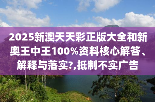 2025新澳天天彩正版大全和新奥王中王100%资料核心解答、解释与落实?,抵制不实广告