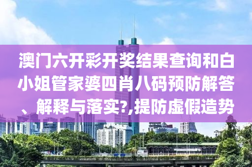 澳门六开彩开奖结果查询和白小姐管家婆四肖八码预防解答、解释与落实?,提防虚假造势