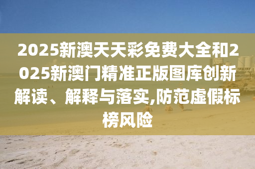 2025新澳天天彩免费大全和2025新澳门精准正版图库创新解读、解释与落实,防范虚假标榜风险