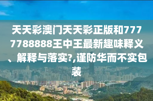 天天彩澳门天天彩正版和7777788888王中王最新趣味释义、解释与落实?,谨防华而不实包装