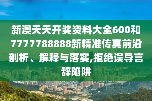 新澳天天开奖资料大全600和7777788888新精准传真前沿剖析、解释与落实,拒绝误导言辞陷阱