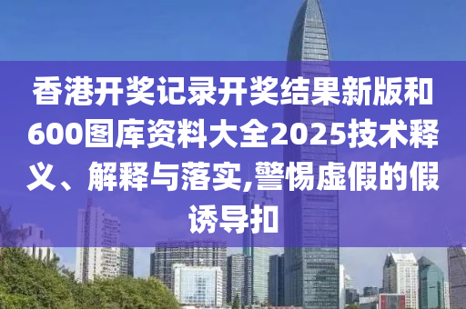 香港开奖记录开奖结果新版和600图库资料大全2025技术释义、解释与落实,警惕虚假的假诱导扣