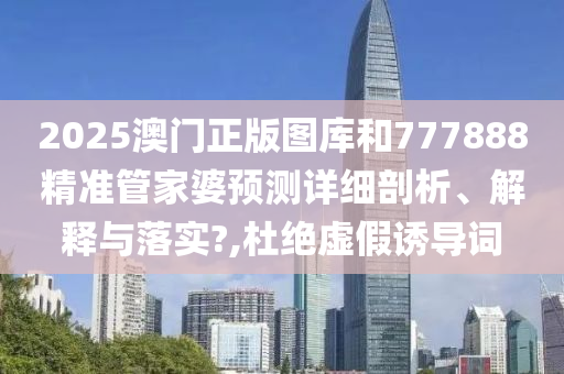 2025澳门正版图库和777888精准管家婆预测详细剖析、解释与落实?,杜绝虚假诱导词