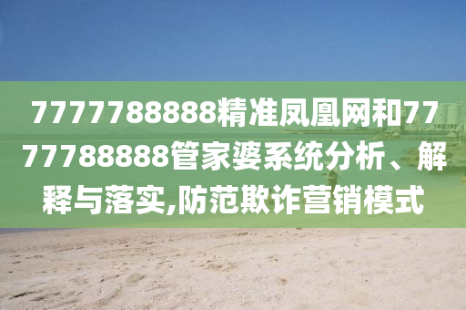 7777788888精准凤凰网和7777788888管家婆系统分析、解释与落实,防范欺诈营销模式