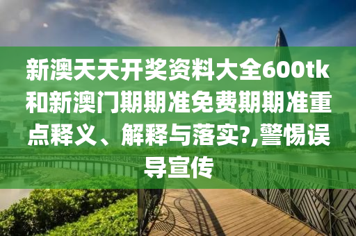 新澳天天开奖资料大全600tk和新澳门期期准免费期期准重点释义、解释与落实?,警惕误导宣传