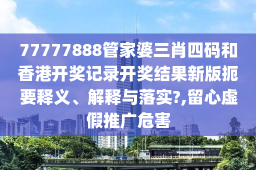 77777888管家婆三肖四码和香港开奖记录开奖结果新版扼要释义、解释与落实?,留心虚假推广危害