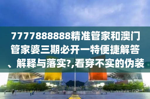 7777888888精准管家和澳门管家婆三期必开一特便捷解答、解释与落实?,看穿不实的伪装