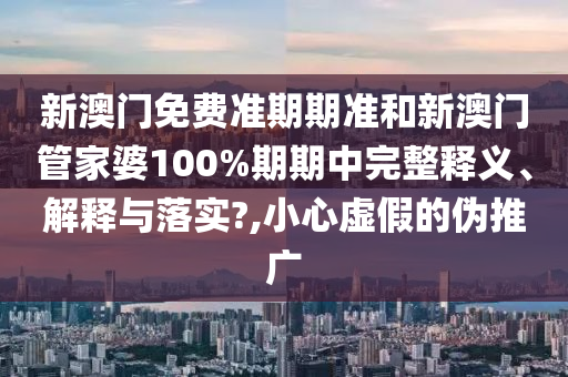 新澳门免费准期期准和新澳门管家婆100%期期中完整释义、解释与落实?,小心虚假的伪推广