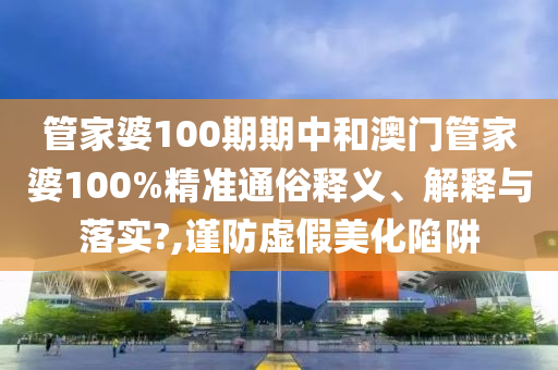 管家婆100期期中和澳门管家婆100%精准通俗释义、解释与落实?,谨防虚假美化陷阱