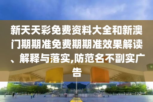 新天天彩免费资料大全和新澳门期期准免费期期准效果解读、解释与落实,防范名不副实广告