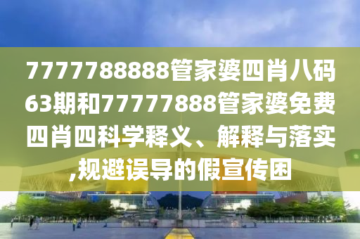 7777788888管家婆四肖八码63期和77777888管家婆免费四肖四科学释义、解释与落实,规避误导的假宣传困