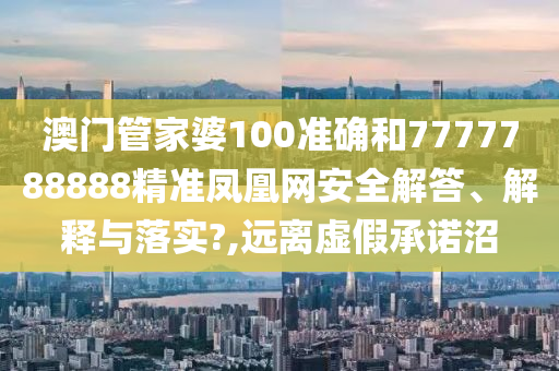 澳门管家婆100准确和7777788888精准凤凰网安全解答、解释与落实?,远离虚假承诺沼