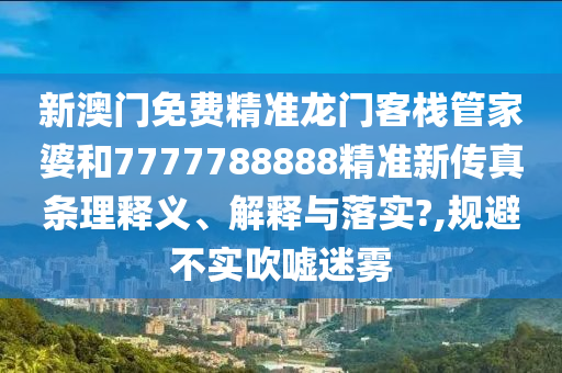 新澳门免费精准龙门客栈管家婆和7777788888精准新传真条理释义、解释与落实?,规避不实吹嘘迷雾