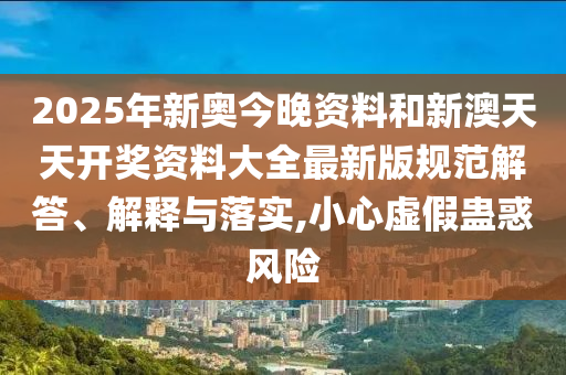 2025年新奥今晚资料和新澳天天开奖资料大全最新版规范解答、解释与落实,小心虚假蛊惑风险