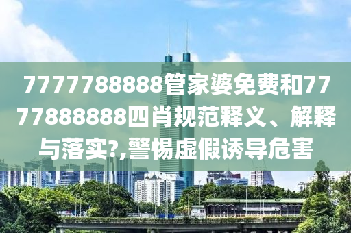 7777788888管家婆免费和7777888888四肖规范释义、解释与落实?,警惕虚假诱导危害