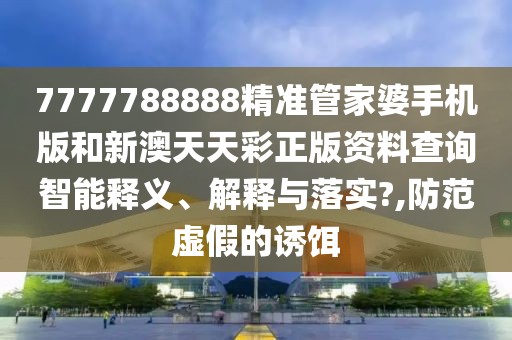 7777788888精准管家婆手机版和新澳天天彩正版资料查询智能释义、解释与落实?,防范虚假的诱饵