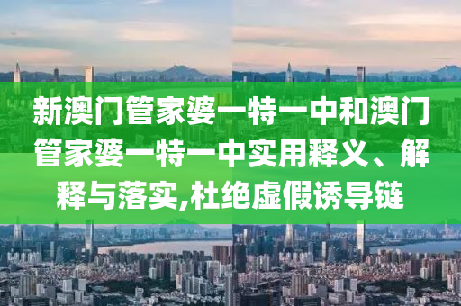 新澳门管家婆一特一中和澳门管家婆一特一中实用释义、解释与落实,杜绝虚假诱导链