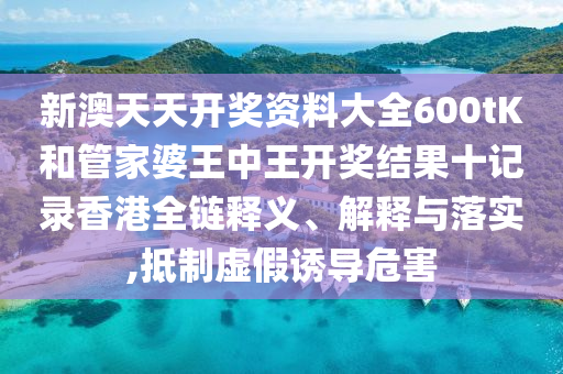 新澳天天开奖资料大全600tK和管家婆王中王开奖结果十记录香港全链释义、解释与落实,抵制虚假诱导危害