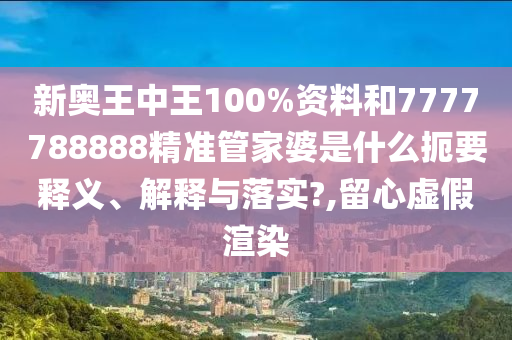 新奥王中王100%资料和7777788888精准管家婆是什么扼要释义、解释与落实?,留心虚假渲染