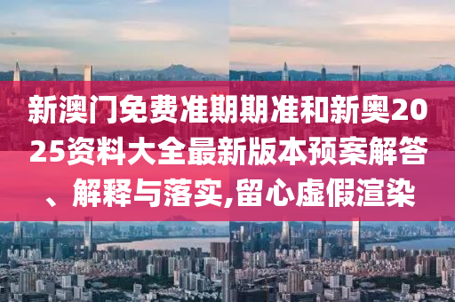 新澳门免费准期期准和新奥2025资料大全最新版本预案解答、解释与落实,留心虚假渲染