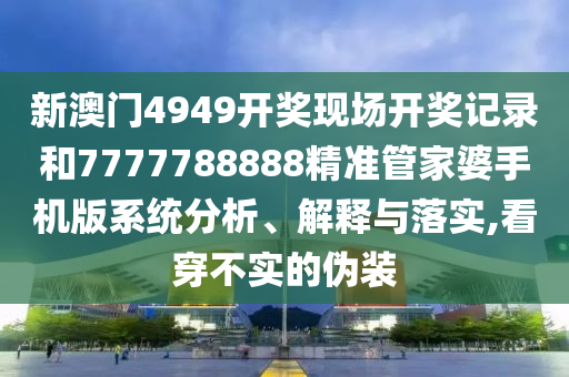 新澳门4949开奖现场开奖记录和7777788888精准管家婆手机版系统分析、解释与落实,看穿不实的伪装