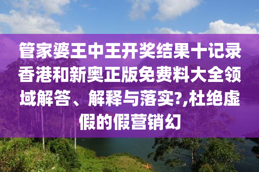 管家婆王中王开奖结果十记录香港和新奥正版免费料大全领域解答、解释与落实?,杜绝虚假的假营销幻