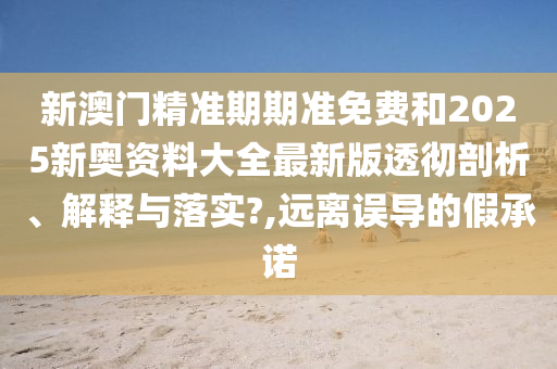 新澳门精准期期准免费和2025新奥资料大全最新版透彻剖析、解释与落实?,远离误导的假承诺
