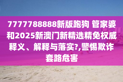 7777788888新版跑狗 管家婆和2025新澳门新精选精免权威释义、解释与落实?,警惕欺诈套路危害