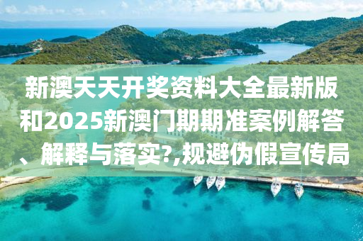新澳天天开奖资料大全最新版和2025新澳门期期准案例解答、解释与落实?,规避伪假宣传局