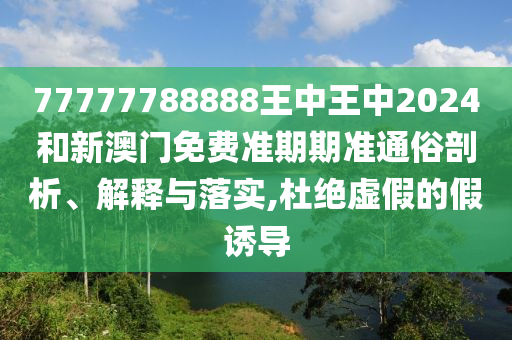 77777788888王中王中2024和新澳门免费准期期准通俗剖析、解释与落实,杜绝虚假的假诱导