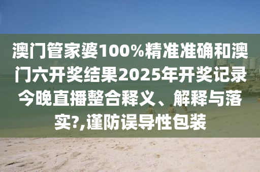 澳门管家婆100%精准准确和澳门六开奖结果2025年开奖记录今晚直播整合释义、解释与落实?,谨防误导性包装