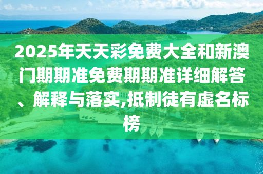 2025年天天彩免费大全和新澳门期期准免费期期准详细解答、解释与落实,抵制徒有虚名标榜
