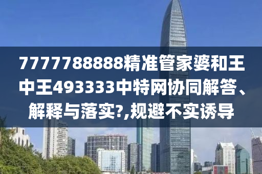 7777788888精准管家婆和王中王493333中特网协同解答、解释与落实?,规避不实诱导
