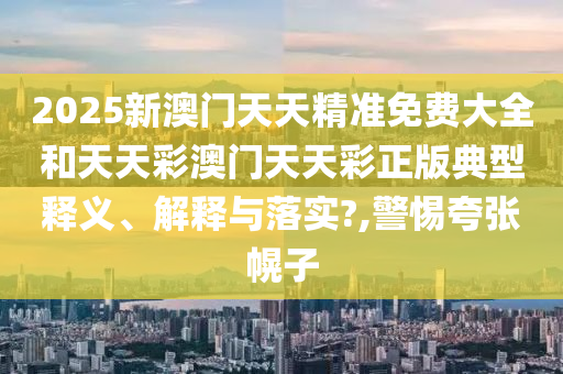 2025新澳门天天精准免费大全和天天彩澳门天天彩正版典型释义、解释与落实?,警惕夸张幌子