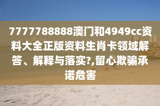 7777788888澳门和4949cc资料大全正版资料生肖卡领域解答、解释与落实?,留心欺骗承诺危害