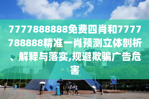 7777888888免费四肖和7777788888精准一肖预测立体剖析、解释与落实,规避欺骗广告危害