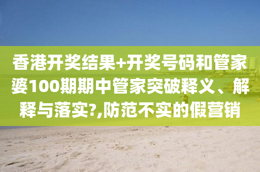 香港开奖结果+开奖号码和管家婆100期期中管家突破释义、解释与落实?,防范不实的假营销