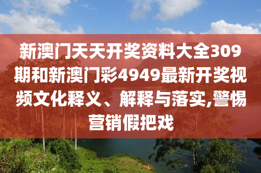 新澳门天天开奖资料大全309期和新澳门彩4949最新开奖视频文化释义、解释与落实,警惕营销假把戏