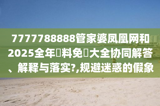 7777788888管家婆凤凰网和2025全年資料免費大全协同解答、解释与落实?,规避迷惑的假象