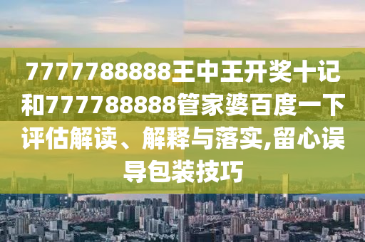 7777788888王中王开奖十记和777788888管家婆百度一下评估解读、解释与落实,留心误导包装技巧