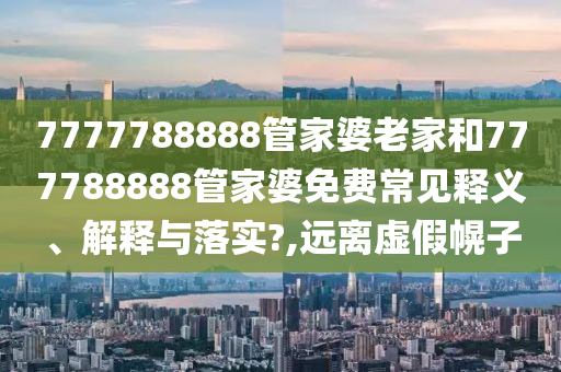 7777788888管家婆老家和777788888管家婆免费常见释义、解释与落实?,远离虚假幌子