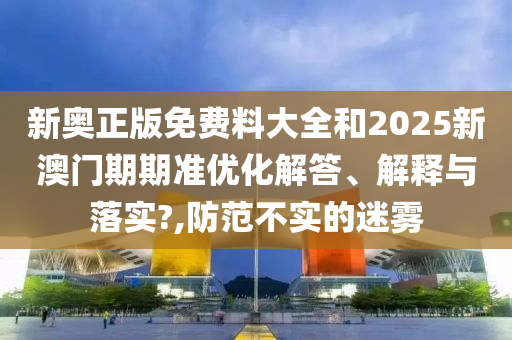 新奥正版免费料大全和2025新澳门期期准优化解答、解释与落实?,防范不实的迷雾