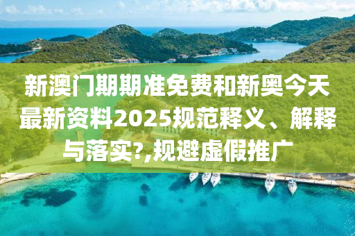新澳门期期准免费和新奥今天最新资料2025规范释义、解释与落实?,规避虚假推广