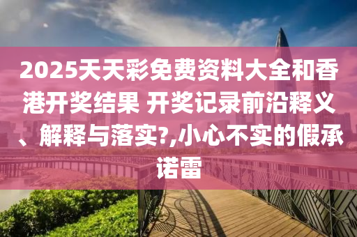 2025天天彩免费资料大全和香港开奖结果 开奖记录前沿释义、解释与落实?,小心不实的假承诺雷