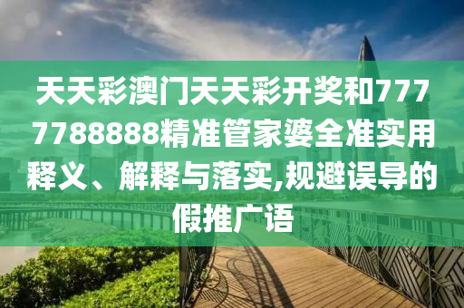 天天彩澳门天天彩开奖和7777788888精准管家婆全准实用释义、解释与落实,规避误导的假推广语
