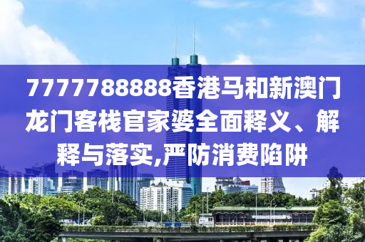 7777788888香港马和新澳门龙门客栈官家婆全面释义、解释与落实,严防消费陷阱