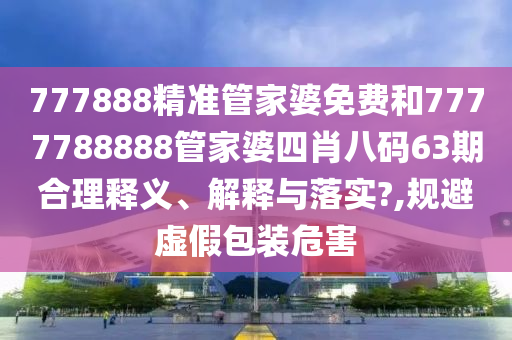 777888精准管家婆免费和7777788888管家婆四肖八码63期合理释义、解释与落实?,规避虚假包装危害