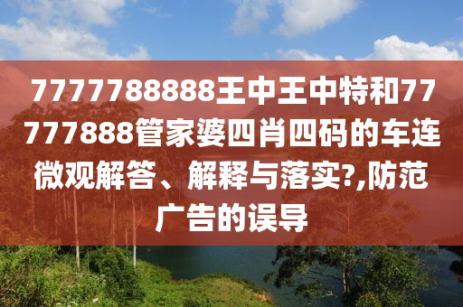 7777788888王中王中特和77777888管家婆四肖四码的车连微观解答、解释与落实?,防范广告的误导