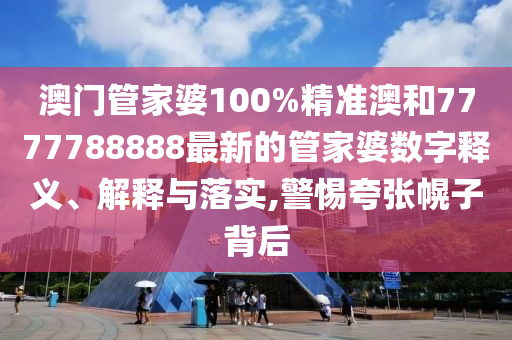 澳门管家婆100%精准澳和7777788888最新的管家婆数字释义、解释与落实,警惕夸张幌子背后