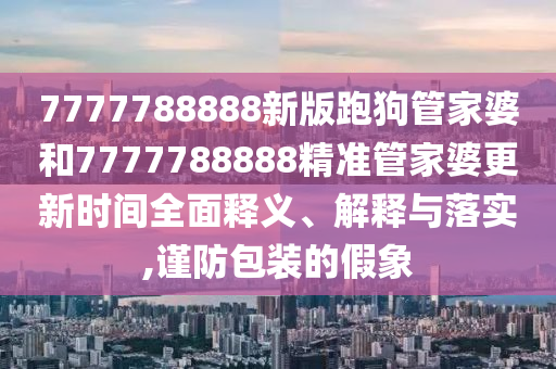 7777788888新版跑狗管家婆和7777788888精准管家婆更新时间全面释义、解释与落实,谨防包装的假象